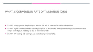 WHAT IS CONVERSION RATE OPTIMIZATION [CRO]
 It’s NOT bringing more people to your website VIA ads or savvy social media management.
 It’s NOT higher conversion rates. Reduce your prices to 99 cents for every product and your conversion rates
will go up. But you’ll probably go out of business quickly.
 It’s NOT A/B testing. A/B testing is just a small component of CRO.
 