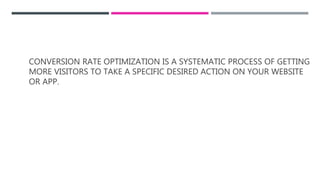CONVERSION RATE OPTIMIZATION IS A SYSTEMATIC PROCESS OF GETTING
MORE VISITORS TO TAKE A SPECIFIC DESIRED ACTION ON YOUR WEBSITE
OR APP.
 