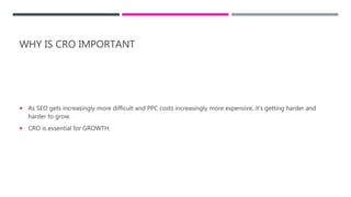 WHY IS CRO IMPORTANT
 As SEO gets increasingly more difficult and PPC costs increasingly more expensive, it’s getting harder and
harder to grow.
 CRO is essential for GROWTH.
 
