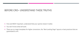 BEFORE CRO– UNDERSTAND THESE TRUTHS
 First and MOST important, understand that your opinion doesn’t matter.
 You don’t know what will work.
 There are no magic templates for higher conversions. No “Best Landing Page” layouts or best practices that are
guaranteed to win.
 