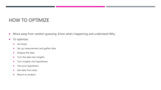 HOW TO OPTIMIZE
 Move away from random guessing. Know what’s happening and understand Why.
 To optimize:
 Set Goals
 Set up measurement and gather data
 Analyze the data
 Turn the data into insights
 Turn insights into hypotheses
 Test your hypothesis
 Get data from tests
 Return to analysis
 