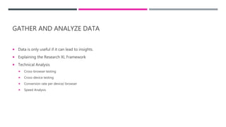 GATHER AND ANALYZE DATA
 Data is only useful if it can lead to insights.
 Explaining the Research XL Framework
 Technical Analysis
 Cross-browser testing
 Cross-device testing
 Conversion rate per device/ browser
 Speed Analysis
 