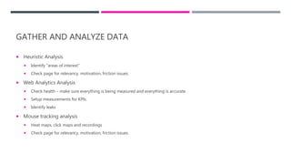 GATHER AND ANALYZE DATA
 Heuristic Analysis
 Identify “areas of interest”
 Check page for relevancy, motivation, friction issues.
 Web Analytics Analysis
 Check health – make sure everything is being measured and everything is accurate
 Setup measurements for KPIs.
 Identify leaks
 Mouse tracking analysis
 Heat maps, click maps and recordings
 Check page for relevancy, motivation, friction issues.
 