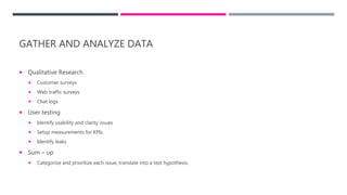 GATHER AND ANALYZE DATA
 Qualitative Research
 Customer surveys
 Web traffic surveys
 Chat logs
 User testing
 Identify usability and clarity issues
 Setup measurements for KPIs.
 Identify leaks
 Sum – up
 Categorize and prioritize each issue, translate into a test hypothesis.
 