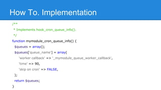 How To. Implementation 
/** 
* Implements hook_cron_queue_info(). 
*/ 
function mymodule_cron_queue_info() { 
$queues = array(); 
$queues['queue_name'] = array( 
'worker callback' => '_mymodule_queue_worker_callback', 
'time' => 90, 
'skip on cron' => FALSE, 
); 
return $queues; 
} 
 