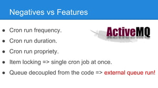 Negatives vs Features 
● Cron run frequency. 
● Cron run duration. 
● Cron run propriety. 
● Item locking => single cron job at once. 
● Queue decoupled from the code => external queue run! 
 