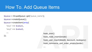 How To. Add Queue Items 
$queue = DrupalQueue::get('queue_name'); 
$queue->createQueue(); 
$queue->createItem(array( 
'key1' => $value1, 
'key2' => $value2, 
... 
hook_cron() 
)); API hook_node_insert($node) 
hook_user_insert(&$edit, $account, $category) 
hook_commerce_cart_order_empty($order) 
... 
 