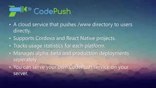 • A cloud service that pushes /www directory to users
directly.
• Supports Cordova and React Native projects.
• Tracks usage statistics for each platform.
• Manages alpha, beta and production deployments
seperately.
• You can serve your own CodePush service on your
server.
 