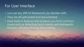 For User Interface
• Just use any SPA UI framework you familiar with.
• They are all well tested and documented.
• Have built-in features that protects you from common
issues such as detecting touch events and distinguish
between element clicking and scrolling.
 