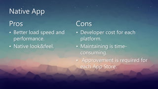 Native App
Pros
• Better load speed and
performance.
• Native look&feel.
Cons
• Developer cost for each
platform.
• Maintaining is time-
consuming.
• Approvement is required for
each App Store.
 