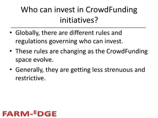 Who can invest in CrowdFunding
initiatives?
• Globally, there are different rules and
regulations governing who can invest.
• These rules are changing as the CrowdFunding
space evolve.
• Generally, they are getting less strenuous and
restrictive.
 