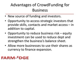 Advantages of CrowdFunding for
Business
• New source of funding and investors.
• Opportunity to access strategic investors that
provide skills, contacts and market access – in
addition to capital.
• Opportunity to reduce business risk – equity
investment can be used to reduce dept and
strengthen the business’s balance sheet.
• Allow more businesses to use their shares as
currency to finance expansion.
 