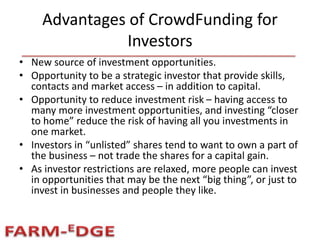 Advantages of CrowdFunding for
Investors
• New source of investment opportunities.
• Opportunity to be a strategic investor that provide skills,
contacts and market access – in addition to capital.
• Opportunity to reduce investment risk – having access to
many more investment opportunities, and investing “closer
to home” reduce the risk of having all you investments in
one market.
• Investors in “unlisted” shares tend to want to own a part of
the business – not trade the shares for a capital gain.
• As investor restrictions are relaxed, more people can invest
in opportunities that may be the next “big thing”, or just to
invest in businesses and people they like.
 