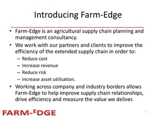 Introducing Farm-Edge
• Farm-Edge is an agricultural supply chain planning and
management consultancy.
• We work with our partners and clients to improve the
efficiency of the extended supply chain in order to:
– Reduce cost
– Increase revenue
– Reduce risk
– Increase asset utilisation.
• Working across company and industry borders allows
Farm-Edge to help improve supply chain relationships,
drive efficiency and measure the value we deliver.
2
 
