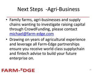 Next Steps -Agri-Business
• Family farms, agri-businesses and supply
chains wanting to investigate raising capital
through CrowdFunding, please contact
michael@farm-edge.com
• Drawing on years of agricultural experience
and leverage all Farm-Edge partnerships
ensure you receive world class supplychain
and fintech advise to build your future
enterprise on.
20
 