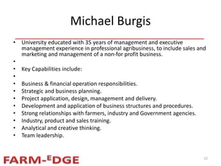 Michael Burgis
• University educated with 35 years of management and executive
management experience in professional agribusiness, to include sales and
marketing and management of a non-for profit business.
•
• Key Capabilities include:
•
• Business & financial operation responsibilities.
• Strategic and business planning.
• Project application, design, management and delivery.
• Development and application of business structures and procedures.
• Strong relationships with farmers, industry and Government agencies.
• Industry, product and sales training.
• Analytical and creative thinking.
• Team leadership.
22
 
