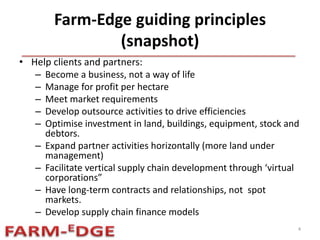 Farm-Edge guiding principles
(snapshot)
• Help clients and partners:
– Become a business, not a way of life
– Manage for profit per hectare
– Meet market requirements
– Develop outsource activities to drive efficiencies
– Optimise investment in land, buildings, equipment, stock and
debtors.
– Expand partner activities horizontally (more land under
management)
– Facilitate vertical supply chain development through ‘virtual
corporations”
– Have long-term contracts and relationships, not spot
markets.
– Develop supply chain finance models
4
 