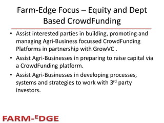 Farm-Edge Focus – Equity and Dept
Based CrowdFunding
• Assist interested parties in building, promoting and
managing Agri-Business focussed CrowdFunding
Platforms in partnership with GrowVC .
• Assist Agri-Businesses in preparing to raise capital via
a CrowdFunding platform.
• Assist Agri-Businesses in developing processes,
systems and strategies to work with 3rd party
investors.
 