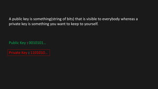 A public key is something(string of bits) that is visible to everybody whereas a
private key is something you want to keep to yourself.
Public Key : 0010101…
Private Key : 1101010…
 