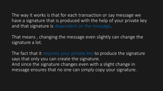 The way it works is that for each transaction or say message we
have a signature that is produced with the help of your private key
and that signature is dependent on the message.
That means , changing the message even slightly can change the
signature a lot.
The fact that it requires your private key to produce the signature
says that only you can create the signature.
And since the signature changes even with a slight change in
message ensures that no one can simply copy your signature.
 