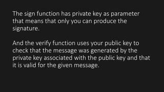 The sign function has private key as parameter
that means that only you can produce the
signature.
And the verify function uses your public key to
check that the message was generated by the
private key associated with the public key and that
it is valid for the given message.
 
