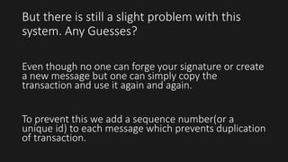But there is still a slight problem with this
system. Any Guesses?
Even though no one can forge your signature or create
a new message but one can simply copy the
transaction and use it again and again.
To prevent this we add a sequence number(or a
unique id) to each message which prevents duplication
of transaction.
 