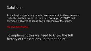 Solution -
At the beginning of every month , every money into the system and
make the first few entries of the ledger “Alice gets ₹10000” and
everyone is allowed to spend only a maximum of that much.
NO OVERSPENDING
To implement this we need to know the full
history of transactions up to that point.
 