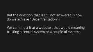 But the question that is still not answered is how
do we achieve “Decentralization”?
We can’t host it at a website , that would meaning
trusting a central system or a couple of systems.
 