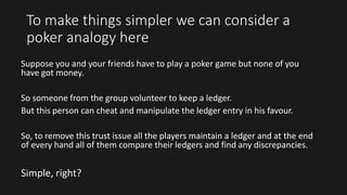 To make things simpler we can consider a
poker analogy here
Suppose you and your friends have to play a poker game but none of you
have got money.
So someone from the group volunteer to keep a ledger.
But this person can cheat and manipulate the ledger entry in his favour.
So, to remove this trust issue all the players maintain a ledger and at the end
of every hand all of them compare their ledgers and find any discrepancies.
Simple, right?
 