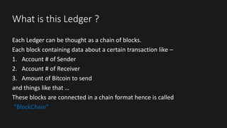 What is this Ledger ?
Each Ledger can be thought as a chain of blocks.
Each block containing data about a certain transaction like –
1. Account # of Sender
2. Account # of Receiver
3. Amount of Bitcoin to send
and things like that …
These blocks are connected in a chain format hence is called
“BlockChain”
 