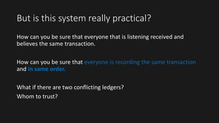 But is this system really practical?
How can you be sure that everyone that is listening received and
believes the same transaction.
How can you be sure that everyone is recording the same transaction
and in same order.
What if there are two conflicting ledgers?
Whom to trust?
 