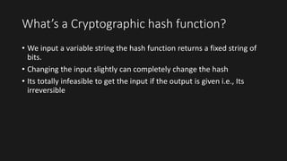 What’s a Cryptographic hash function?
• We input a variable string the hash function returns a fixed string of
bits.
• Changing the input slightly can completely change the hash
• Its totally infeasible to get the input if the output is given i.e., Its
irreversible
 