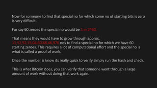 Now for someone to find that special no for which some no of starting bits is zero
is very difficult.
For say 60 zeroes the special no would be 1 in 2^60.
That means they would have to grow through approx.
11,52,92,15,04,60,68,46,976 nos to find a special no for which we have 60
starting zeroes. This requires a lot of computational effort and the special no is
what is called a proof of work.
Once the number is know its really quick to verify simply run the hash and check.
This is what Bitcoin does, you can verify that someone went through a large
amount of work without doing that work again.
 
