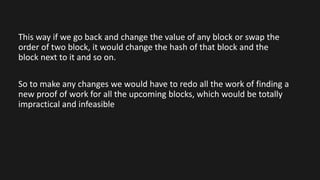 This way if we go back and change the value of any block or swap the
order of two block, it would change the hash of that block and the
block next to it and so on.
So to make any changes we would have to redo all the work of finding a
new proof of work for all the upcoming blocks, which would be totally
impractical and infeasible
 