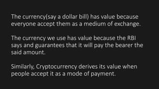 The currency(say a dollar bill) has value because
everyone accept them as a medium of exchange.
The currency we use has value because the RBI
says and guarantees that it will pay the bearer the
said amount.
Similarly, Cryptocurrency derives its value when
people accept it as a mode of payment.
 
