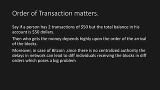 Order of Transaction matters.
Say if a person has 2 transactions of $50 but the total balance in his
account is $50 dollars.
Then who gets the money depends highly upon the order of the arrival
of the blocks.
Moreover, in case of Bitcoin ,since there is no centralized authority the
delays in network can lead to diff individuals receiving the blocks in diff
orders which poses a big problem
 