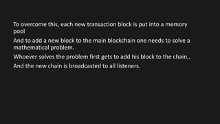 To overcome this, each new transaction block is put into a memory
pool
And to add a new block to the main blockchain one needs to solve a
mathematical problem.
Whoever solves the problem first gets to add his block to the chain,.
And the new chain is broadcasted to all listeners.
 