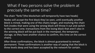 What if two persons solve the problem at
precisely the same time?
The chain “forks”(the blockchain will temporarily have two heads)
Nodes will accept the first block they’ve seen, until eventually another
block is mined, making one of the chains longer, and resolving the chain
fork (nodes that were using the wrong block will throw it out and switch
to the correct one; transactions from the losing block that aren’t also in
the winning block will be put back in the mempool, the temporary
storage, so they have another chance to confirm, this time on the correct
chain).
After three confirmations, the block is almost guaranteed to remain
permanent. Three confirmations is another way of saying that the block is
three levels deep and has been accepted by the network for certain.
 