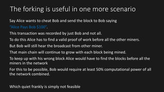 The forking is useful in one more scenario
Say Alice wants to cheat Bob and send the block to Bob saying
“Alice Pays Bob $100”.
This transaction was recorded by just Bob and not all.
To do this Alice has to find a valid proof of work before all the other miners.
But Bob will still hear the broadcast from other miner.
That main chain will continue to grow with each block being mined.
To keep up with his wrong block Alice would have to find the blocks before all the
miners in the network
For this to be possible, Bob would require at least 50% computational power of all
the network combined.
Which quiet frankly is simply not feasible
 
