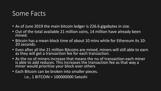 Some Facts
• As of June 2019 the main bitcoin ledger is 226.6 gigabytes in size.
• Out of the total available 21 million coins, 14 million have already been
mined.
• Bitcoin has a mean block time of about 10 mins while for Ethereum its 10-
20 seconds.
• Even after all the 21 million Bitcoins are mined, miners will still able to earn
as they will get a transaction fee for each transaction.
• As the no of miners increase that means the no of transaction each miner
is able to add reduces. This increases the transaction fee as that way a
miner would prioritize your block over others
• Each Bitcoin can be broken into smaller pieces.
i.e., 1 BITCOIN = 100000000 Satoshi
 