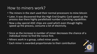 How to miners work?
• The miners in the start used their normal processors to mine bitcoin
• Later, it was discovered that the High End Graphic Card speed up the
process due there highly parallelised number crunching capabilities
• Now a day special ASIC chips are used which even though highly
speed up the process, consume a lot of electricity.
• Since as the increase in number of miner decreases the chance of a
individual miner to find the nonce first.
• Miners work in a group, called miner pools.
• Each miner is awarded proportionate to their contribution
 