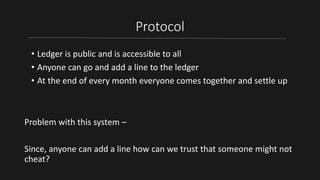 Protocol
• Ledger is public and is accessible to all
• Anyone can go and add a line to the ledger
• At the end of every month everyone comes together and settle up
Problem with this system –
Since, anyone can add a line how can we trust that someone might not
cheat?
 