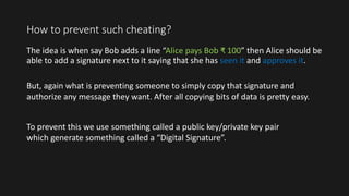How to prevent such cheating?
The idea is when say Bob adds a line “Alice pays Bob ₹ 100” then Alice should be
able to add a signature next to it saying that she has seen it and approves it.
To prevent this we use something called a public key/private key pair
which generate something called a “Digital Signature”.
But, again what is preventing someone to simply copy that signature and
authorize any message they want. After all copying bits of data is pretty easy.
 