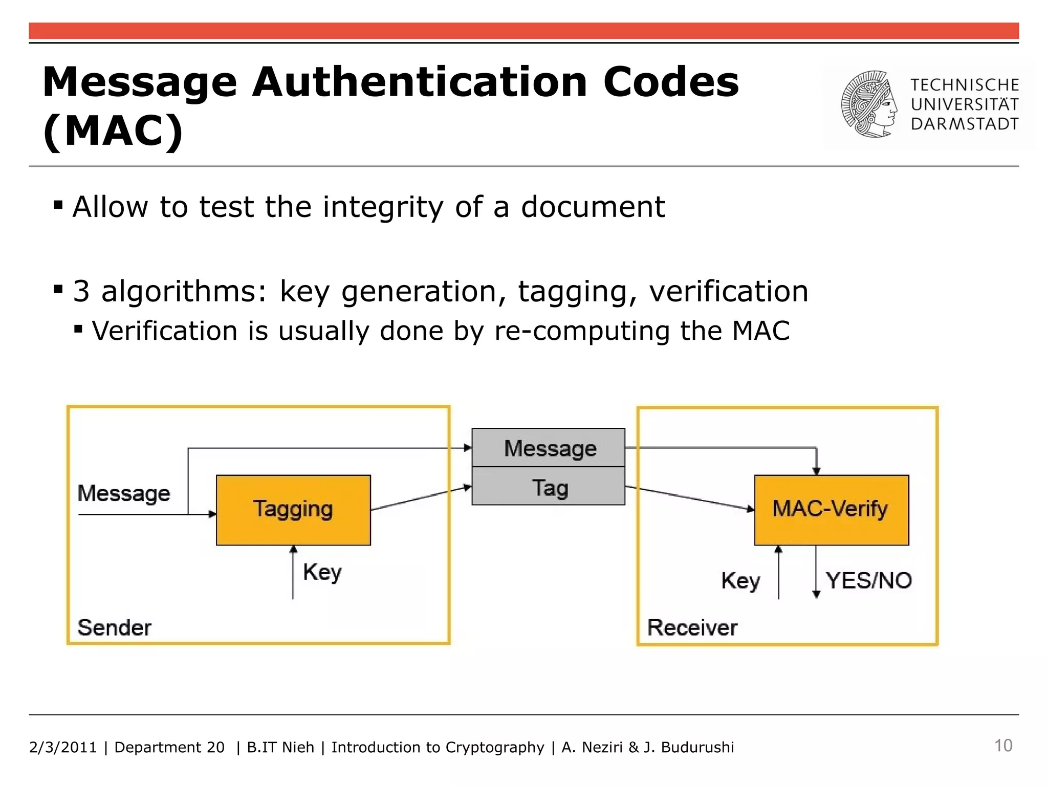 Message Authentication Codes
 (MAC)
    Allow to test the integrity of a document

    3 algorithms: key generation, tagging, verification
      Verification is usually done by re-computing the MAC




2/3/2011 | Department 20 | B.IT Nieh | Introduction to Cryptography | A. Neziri & J. Budurushi   10
 