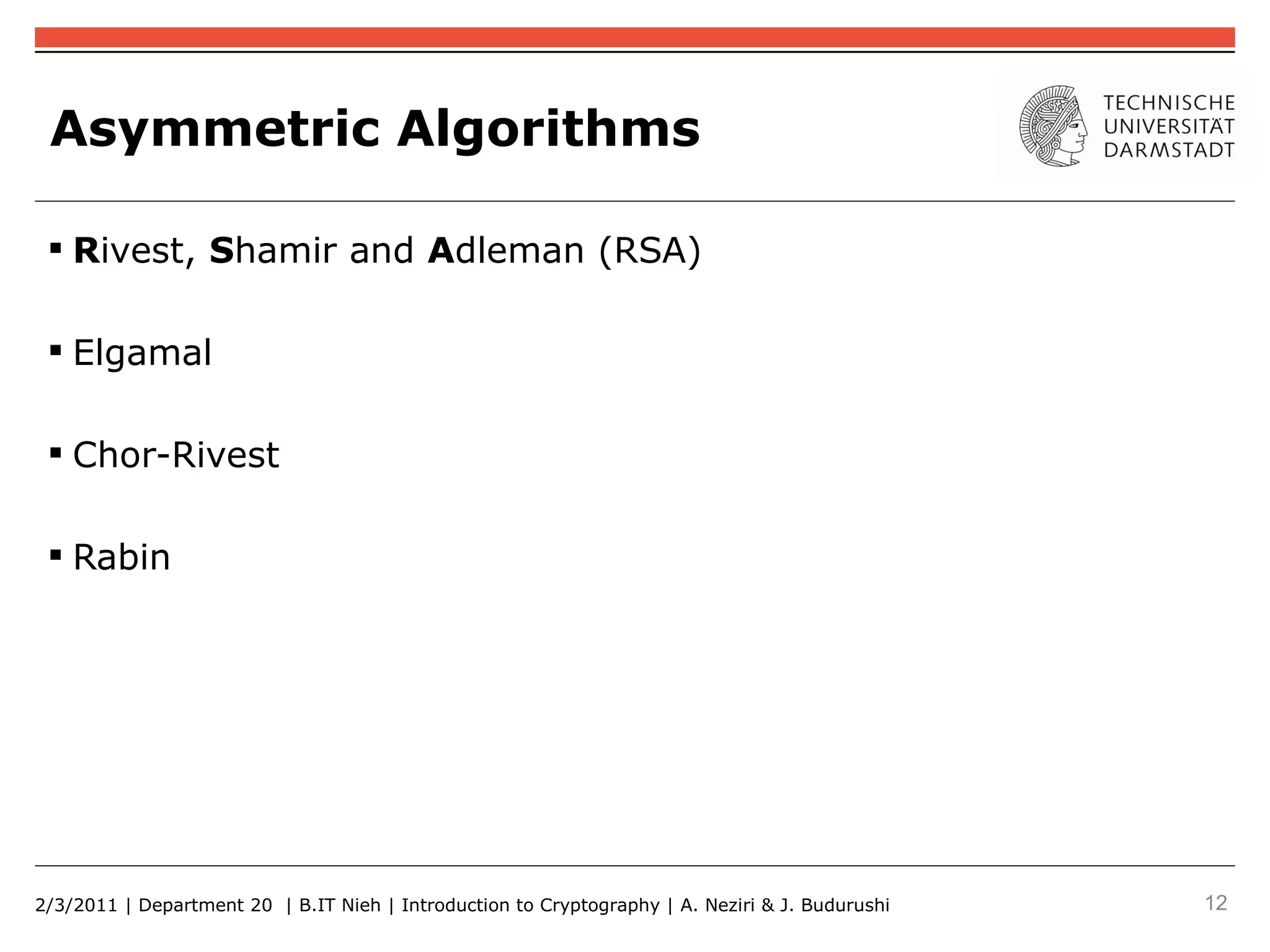 Asymmetric Algorithms

  Rivest, Shamir and Adleman (RSA)

  Elgamal

  Chor-Rivest

  Rabin




2/3/2011 | Department 20 | B.IT Nieh | Introduction to Cryptography | A. Neziri & J. Budurushi   12
 