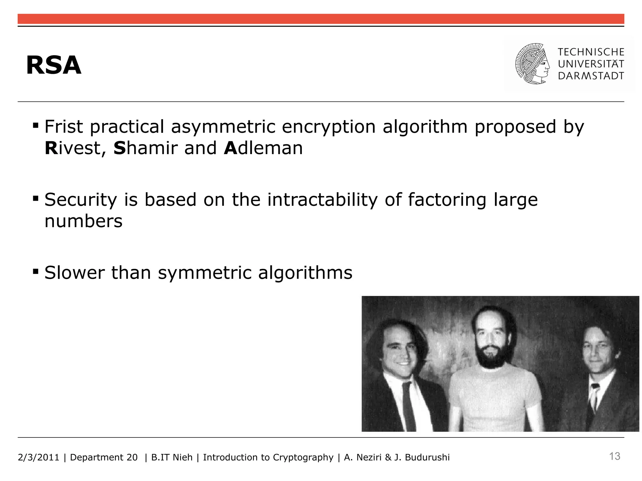 RSA

    Frist practical asymmetric encryption algorithm proposed by
     Rivest, Shamir and Adleman

    Security is based on the intractability of factoring large
     numbers

    Slower than symmetric algorithms




2/3/2011 | Department 20 | B.IT Nieh | Introduction to Cryptography | A. Neziri & J. Budurushi   13
 