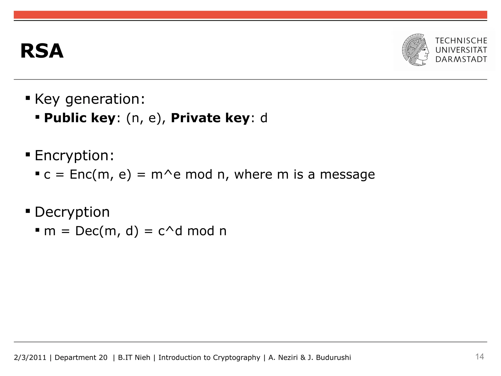 RSA

    Key generation:
      Public key: (n, e), Private key: d


    Encryption:
      c = Enc(m, e) = m^e mod n, where m is a message


    Decryption
      m = Dec(m, d) = c^d mod n




2/3/2011 | Department 20 | B.IT Nieh | Introduction to Cryptography | A. Neziri & J. Budurushi   14
 