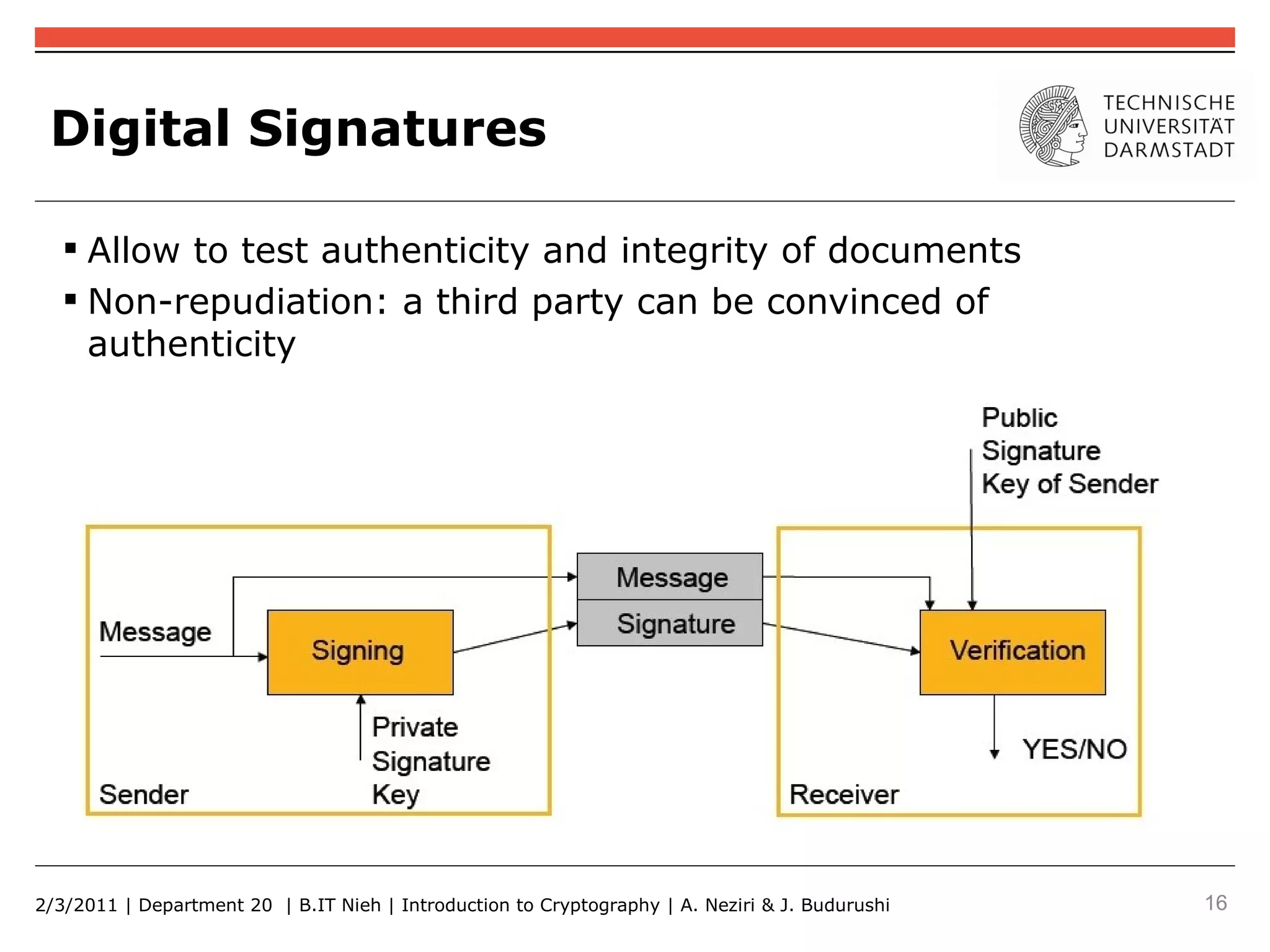 Digital Signatures

    Allow to test authenticity and integrity of documents
    Non-repudiation: a third party can be convinced of
     authenticity




2/3/2011 | Department 20 | B.IT Nieh | Introduction to Cryptography | A. Neziri & J. Budurushi   16
 
