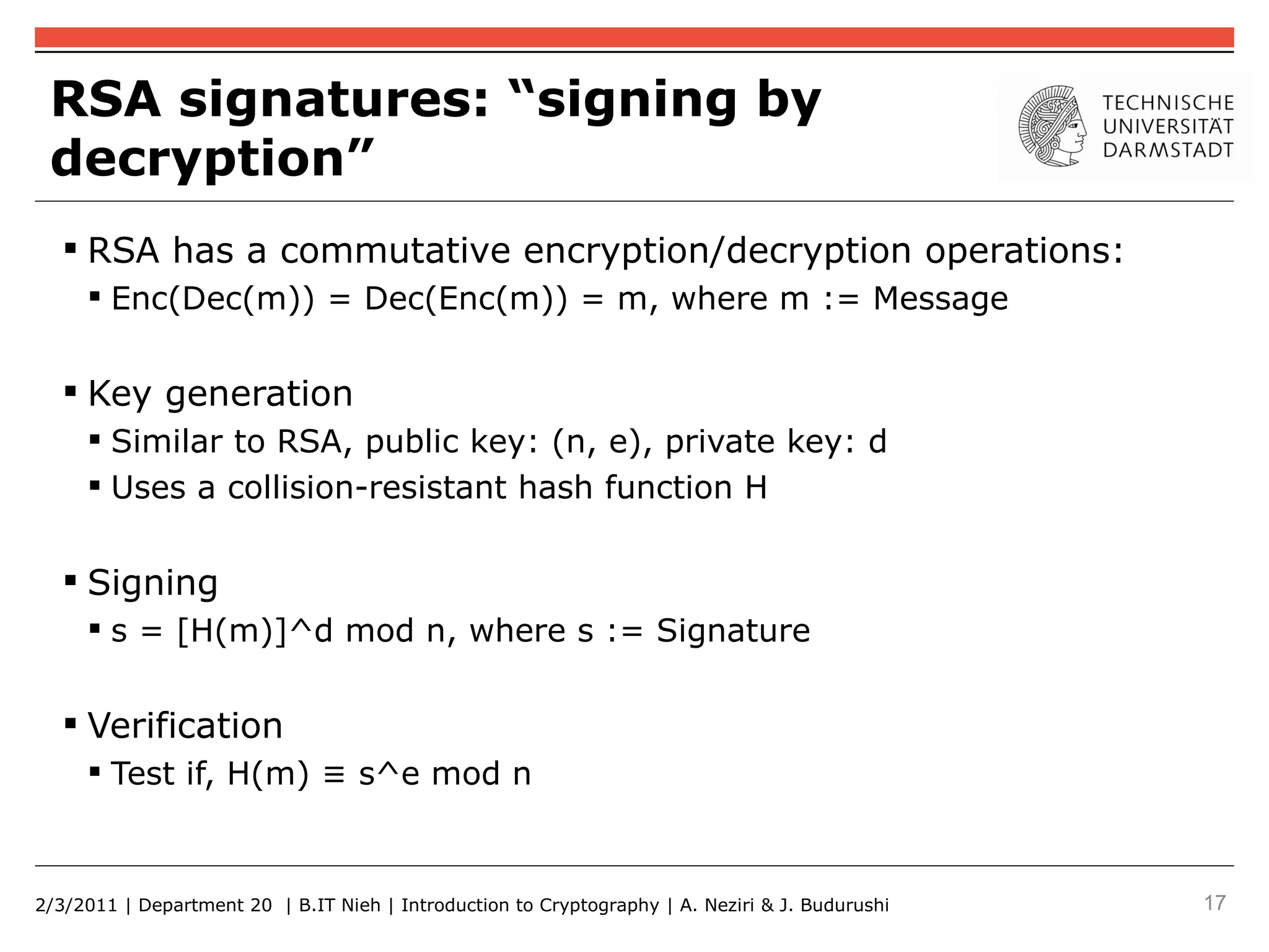 RSA signatures: “signing by
 decryption”
    RSA has a commutative encryption/decryption operations:
      Enc(Dec(m)) = Dec(Enc(m)) = m, where m := Message


    Key generation
      Similar to RSA, public key: (n, e), private key: d
      Uses a collision-resistant hash function H


    Signing
      s = [H(m)]^d mod n, where s := Signature


    Verification
      Test if, H(m) ≡ s^e mod n



2/3/2011 | Department 20 | B.IT Nieh | Introduction to Cryptography | A. Neziri & J. Budurushi   17
 