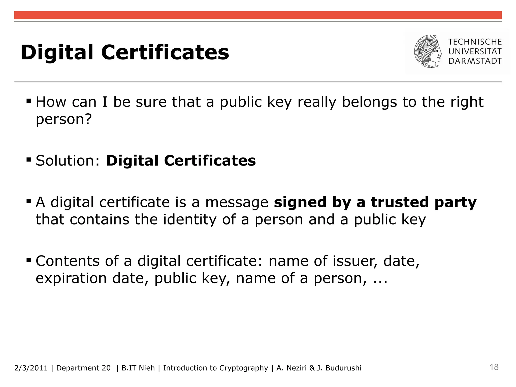 Digital Certificates

    How can I be sure that a public key really belongs to the right
     person?

    Solution: Digital Certificates

    A digital certificate is a message signed by a trusted party
     that contains the identity of a person and a public key

    Contents of a digital certificate: name of issuer, date,
     expiration date, public key, name of a person, ...




2/3/2011 | Department 20 | B.IT Nieh | Introduction to Cryptography | A. Neziri & J. Budurushi   18
 